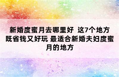 新婚度蜜月去哪里好  这7个地方既省钱又好玩 最适合新婚夫妇度蜜月的地方